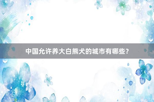 中国允许养大白熊犬的城市有哪些？